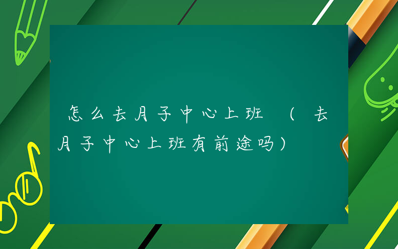 怎么去月子中心上班 (去月子中心上班有前途吗)